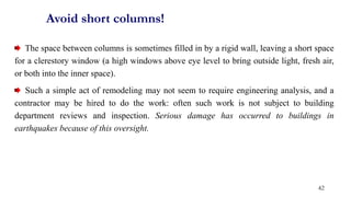 The space between columns is sometimes filled in by a rigid wall, leaving a short space
for a clerestory window (a high windows above eye level to bring outside light, fresh air,
or both into the inner space).
Such a simple act of remodeling may not seem to require engineering analysis, and a
contractor may be hired to do the work: often such work is not subject to building
department reviews and inspection. Serious damage has occurred to buildings in
earthquakes because of this oversight.
Avoid short columns!
42
 