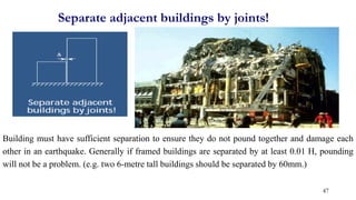 Separate adjacent buildings by joints!
Building must have sufficient separation to ensure they do not pound together and damage each
other in an earthquake. Generally if framed buildings are separated by at least 0.01 H, pounding
will not be a problem. (e.g. two 6-metre tall buildings should be separated by 60mm.)
47
 