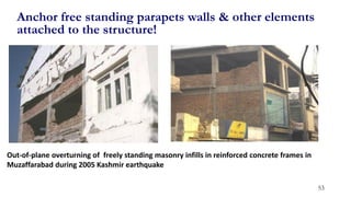 53
Anchor free standing parapets walls & other elements
attached to the structure!
Out-of-plane overturning of freely standing masonry infills in reinforced concrete frames in
Muzaffarabad during 2005 Kashmir earthquake
 