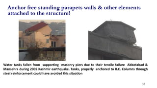 55
Water tanks fallen from supporting masonry piers due to their tensile failure Abbotabad &
Mansehra during 2005 Kashmir earthquake. Tanks, properly anchored to R.C. Columns through
steel reinforcement could have avoided this situation
Anchor free standing parapets walls & other elements
attached to the structure!
 