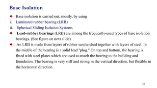 Base isolation is carried out, mostly, by using
i. Laminated rubber bearing (LRB)
ii. Spherical Sliding Isolation Systems
Lead-rubber bearings (LRB) are among the frequently-used types of base isolation
bearings. (See figure on next slide)
An LRB is made from layers of rubber sandwiched together with layers of steel. In
the middle of the bearing is a solid lead "plug." On top and bottom, the bearing is
fitted with steel plates which are used to attach the bearing to the building and
foundation. The bearing is very stiff and strong in the vertical direction, but flexible in
the horizontal direction.
Base Isolation
58
 