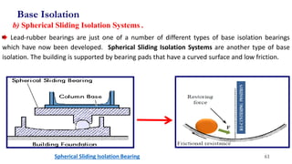 Lead-rubber bearings are just one of a number of different types of base isolation bearings
which have now been developed. Spherical Sliding Isolation Systems are another type of base
isolation. The building is supported by bearing pads that have a curved surface and low friction.
Spherical Sliding Isolation Bearing
b) Spherical Sliding Isolation Systems .
Base Isolation
61
 