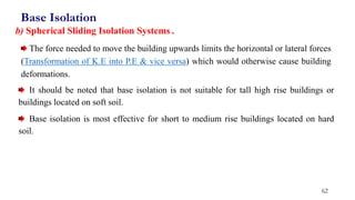 62
The force needed to move the building upwards limits the horizontal or lateral forces
(Transformation of K.E into P.E & vice versa) which would otherwise cause building
deformations.
b) Spherical Sliding Isolation Systems .
Base Isolation
It should be noted that base isolation is not suitable for tall high rise buildings or
buildings located on soft soil.
Base isolation is most effective for short to medium rise buildings located on hard
soil.
 