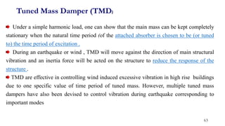 Under a simple harmonic load, one can show that the main mass can be kept completely
stationary when the natural time period (of the attached absorber is chosen to be (or tuned
to) the time period of excitation .
During an earthquake or wind , TMD will move against the direction of main structural
vibration and an inertia force will be acted on the structure to reduce the response of the
structure .
TMD are effective in controlling wind induced excessive vibration in high rise buildings
due to one specific value of time period of tuned mass. However, multiple tuned mass
dampers have also been devised to control vibration during earthquake corresponding to
important modes
Tuned Mass Damper (TMD)
63
 