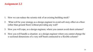 64
Assignment 2.2
1. How we can reduce the seismic risk of an existing building stock?
2. What will be your strategy as a design engineer to avoid soft story effect at a floor
(other than ground floor) without providing any wall?
3. How you will cope, as a design engineer, where you cannot avoid short columns?
4. How you will handle a situation as a design engineer where you cannot change the
x-sectional dimensions of a very stiff beam connected to a flexible column?
 
