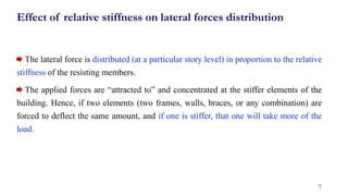 Effect of relative stiffness on lateral forces distribution
The lateral force is distributed (at a particular story level) in proportion to the relative
stiffness of the resisting members.
The applied forces are “attracted to” and concentrated at the stiffer elements of the
building. Hence, if two elements (two frames, walls, braces, or any combination) are
forced to deflect the same amount, and if one is stiffer, that one will take more of the
load.
7
 