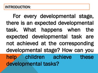 For every developmental stage,
there is an expected developmental
task. What happens when the
expected developmental task are
not achieved at the corresponding
developmental stage? How can you
help children achieve these
developmental tasks?
 