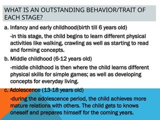 WHAT IS AN OUTSTANDING BEHAVIOR/TRAIT OF
EACH STAGE?
a. Infancy and early childhood(birth till 6 years old)
-in this stage, the child begins to learn different physical
activities like walking, crawling as well as starting to read
and forming concepts.
b. Middle childhood (6-12 years old)
-middle childhood is then where the child learns different
physical skills for simple games; as well as developing
concepts for everyday living.
c. Adolescence (13-18 years old)
-during the adolescence period, the child achieves more
mature relations with others. The child gets to knows
oneself and prepares himself for the coming years.
 