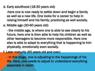 d. Early adulthood (18-30 years old)
-here one is now ready to settle down and begin a family
as well as a new life. One looks for a career to help in
raising himself and his family; practicing as well socially.
e. Middle age (30-60 years old)
- the middle age, is where one is able to see clearly to his
future, here one is then able to help his children as well as
other teenagers to become more responsible. Here one
also is able to adapt to everything that is happening to him
physically, emotionally even socially.
f. Later maturity (60 years old and over)
- in this stage, one is adjusting to the happenings of his
life. Here, one needs to adjust to understand everything
especially in death.
 