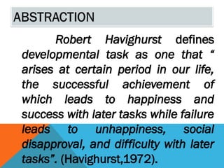 Robert Havighurst defines
developmental task as one that “
arises at certain period in our life,
the successful achievement of
which leads to happiness and
success with later tasks while failure
leads to unhappiness, social
disapproval, and difficulty with later
tasks”. (Havighurst,1972).
 