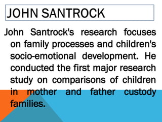 John Santrock's research focuses
on family processes and children's
socio-emotional development. He
conducted the first major research
study on comparisons of children
in mother and father custody
families.
 