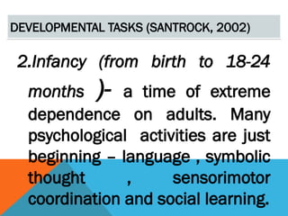 DEVELOPMENTAL TASKS (SANTROCK, 2002)
2.Infancy (from birth to 18-24
months )- a time of extreme
dependence on adults. Many
psychological activities are just
beginning – language , symbolic
thought , sensorimotor
coordination and social learning.
 