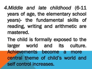 4.Middle and late childhood (6-11
years of age, the elementary school
years)- the fundamental skills of
reading, writing and arithmetic are
mastered.
The child is formally exposed to the
larger world and its culture.
Achievements become a more
central theme of child’s world and
self control increases.
 