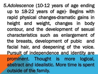 5.Adolescence (10-12 years of age ending
up to 18-22 years of age)- Begins with
rapid physical changes-dramatic gains in
height and weight, changes in body
contour, and the development of sexual
characteristics such as enlargement of
the breasts, development of pubic and
facial hair, and deepening of the voice.
Pursuit of independence and identity are
prominent. Thought is more logical,
abstract and idealistic. More time is spent
outside of the family.
 