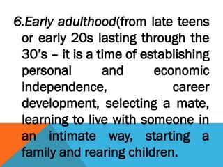6.Early adulthood(from late teens
or early 20s lasting through the
30’s – it is a time of establishing
personal and economic
independence, career
development, selecting a mate,
learning to live with someone in
an intimate way, starting a
family and rearing children.
 