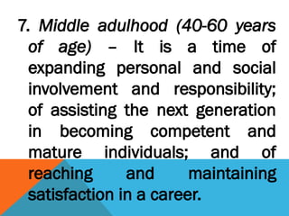 7. Middle adulhood (40-60 years
of age) – It is a time of
expanding personal and social
involvement and responsibility;
of assisting the next generation
in becoming competent and
mature individuals; and of
reaching and maintaining
satisfaction in a career.
 