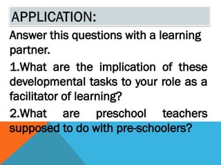 Answer this questions with a learning
partner.
1.What are the implication of these
developmental tasks to your role as a
facilitator of learning?
2.What are preschool teachers
supposed to do with pre-schoolers?
 