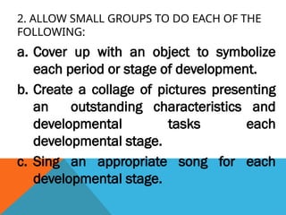 2. ALLOW SMALL GROUPS TO DO EACH OF THE
FOLLOWING:
a. Cover up with an object to symbolize
each period or stage of development.
b. Create a collage of pictures presenting
an outstanding characteristics and
developmental tasks each
developmental stage.
c. Sing an appropriate song for each
developmental stage.
 