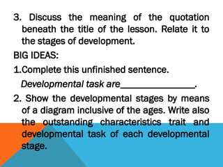3. Discuss the meaning of the quotation
beneath the title of the lesson. Relate it to
the stages of development.
BIG IDEAS:
1.Complete this unfinished sentence.
Developmental task are_______________.
2. Show the developmental stages by means
of a diagram inclusive of the ages. Write also
the outstanding characteristics trait and
developmental task of each developmental
stage.
 