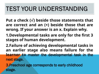 Put a check ( ) beside those statements that
√
are correct and an (×) beside those that are
wrong. If your answer is an x. Explain why.
1.Developmental tasks are only for the first 3
stages of human development.
2.Failure of achieving developmental tasks in
an earlier stage also means failure for the
learner to master the developmental task in the
next stage.
3.Preschool age corresponds to early childhood
stage.
 