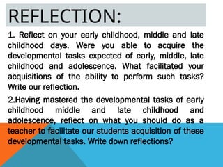 REFLECTION:
1. Reflect on your early childhood, middle and late
childhood days. Were you able to acquire the
developmental tasks expected of early, middle, late
childhood and adolescence. What facilitated your
acquisitions of the ability to perform such tasks?
Write our reflection.
2.Having mastered the developmental tasks of early
childhood middle and late childhood and
adolescence, reflect on what you should do as a
teacher to facilitate our students acquisition of these
developmental tasks. Write down reflections?
 