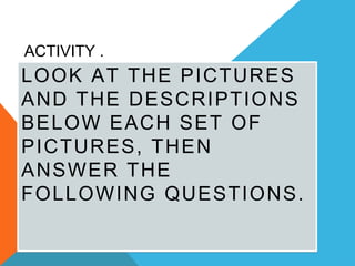 ACTIVITY .
LOOK AT THE PICTURES
AND THE DESCRIPTIONS
BELOW EACH SET OF
PICTURES, THEN
ANSWER THE
FOLLOWING QUESTIONS.
 