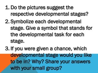 1. Do the pictures suggest the
respective developmental stages?
2. Symbolize each developmental
stage. Give a symbol that stands for
the developmental task for each
stage.
3. If you were given a chance, which
developmental stage would you like
to be in? Why? Share your answers
with your small group?
 