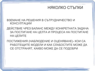 НЯКОЛКО СТЪПКИ 
ВЗЕМАНЕ НА РЕШЕНИЯ В СЪТРУДНИЧЕСТВО И 
КОНСУЛТАЦИИ 
ДЕЙСТВИЕ ЧРЕЗ БАЛАНС МЕЖДУ КОНКРЕТНАТА ЗАДАЧА 
ЗА ПОСТИГАНЕ НА ЦЕЛТА И ПРОЦЕСА НА ПОСТИГАНЕ 
НА ЦЕЛИТЕ 
ПОСТИЖЕНИЯ (НАБЛЮДЕНИЕ И ОЦЕНЯВАНЕ)- КОИ СА 
РАБОТЕЩИТЕ МОДЕЛИ И КАК СЛАБОСТИТЕ МОЖЕ ДА 
СЕ ОТСТРАНЯТ, КАКВО МОЖЕ ДА СЕ ПОДОБРИ 
 