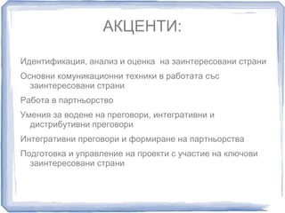 АКЦЕНТИ: 
Идентификация, анализ и оценка на заинтересовани страни 
Основни комуникационни техники в работата със 
заинтересовани страни 
Работа в партньорство 
Умения за водене на преговори, интегративни и 
дистрибутивни преговори 
Интегративни преговори и формиране на партньорства 
Подготовка и управление на проекти с участие на ключови 
заинтересовани страни 
 