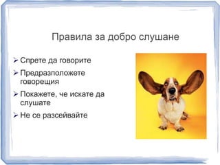 Правила за добро слушане 
 Спрете да говорите 
 Предразположете 
говорещия 
 Покажете, че искате да 
слушате 
 Не се разсейвайте 
 