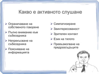 Какво е активното слушане 
 Ограничаване на 
собственото говорене 
 Пълно внимание към 
събеседника 
 Непрекъсване на 
събеседника 
 Поясняване на 
информацията 
 Симпатизиране 
 Заинтересованост 
 Зрителен контакт 
 Език на тялото 
 Превъзмогване на 
предразсъдъците 
 
