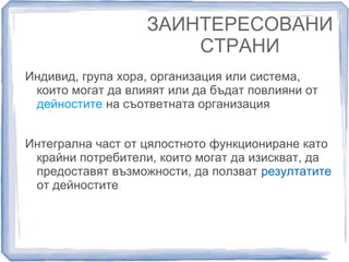 ЗАИНТЕРЕСОВАНИ 
СТРАНИ 
Индивид, група хора, организация или система, 
които могат да влияят или да бъдат повлияни от 
дейностите на съответната организация 
Интегрална част от цялостното функциониране като 
крайни потребители, които могат да изискват, да 
предоставят възможности, да ползват резултатите 
от дейностите 
 