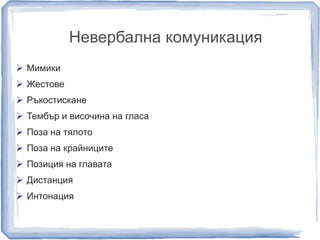 Невербална комуникация 
 Мимики 
 Жестове 
 Ръкостискане 
 Тембър и височина на гласа 
 Поза на тялото 
 Поза на крайниците 
 Позиция на главата 
 Дистанция 
 Интонация 
 