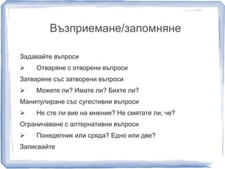 Възприемане/запомняне 
Задавайте въпроси 
 Отваряне с отворени въпроси 
Затваряне със затворени въпроси 
 Можете ли? Имате ли? Бихте ли? 
Манипулиране със сугестивни въпроси 
 Не сте ли вие на мнение? Не смятате ли, че? 
Ограничаване с алтернативни въпроси 
 Понеделник или сряда? Едно или две? 
Записвайте 
 