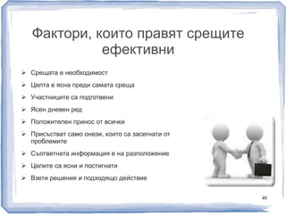Фактори, които правят срещите 
ефективни 
 Срещата е необходимост 
 Целта е ясна преди самата среща 
 Участниците са подготвени 
 Ясен дневен ред 
 Положителен принос от всички 
 Присъстват само онези, които са засегнати от 
проблемите 
 Съответната информация е на разположение 
 Целите са ясни и постигнати 
 Взети решения и подходящо действие 
40 
 