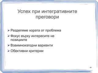 Успех при интегративните 
преговори 
48 
 Разделяме хората от проблема 
 Фокус върху интересите не 
позициите 
 Взаимноизгодни варианти 
 Обективни критерии 
 