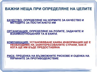ВАЖНИ НЕЩА ПРИ ОПРЕДЕЛЯНЕ НА ЦЕЛИТЕ 
КАЧЕСТВО: ОПРЕДЕЛЯНЕ НА НОРМИТЕ ЗА КАЧЕСТВО И 
МЕТОДИТЕ ЗА ПОСТИГАНЕТО ИМ 
ОРГАНИЗАЦИЯ: ОПРЕДЕЛЯНЕ НА РОЛИТЕ, ЗАДАЧИТЕ И 
ВЗАИМООТНОШЕНИЯ ТА В ЕКИПА 
КОМУНИКАЦИЯ: УСТАНОВЯВАНЕ КАКВА ИНФОРМАЦИЯ ЩЕ Е 
НЕОБХОДИМА НА ЗАИНТЕРЕСОВАНИТЕ СТРАНИ, КАК И 
КОГА ЩЕ ИМ БЪДЕ ПРЕДОСТАВЯНА 
РИСК: ПРЕЦЕНКА НА ВЪЗМОЖНИТЕ РИСКОВЕ И ОЦЕНКА НА 
НАЧИНИТЕ ЗА ПРОТИВОДЕЙСТВИЕ 
 