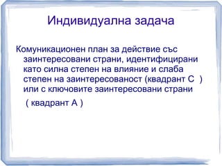 Индивидуална задача 
Комуникационен план за действие със 
заинтересовани страни, идентифицирани 
като силна степен на влияние и слаба 
степен на заинтересованост (квадрант C ) 
или с ключовите заинтересовани страни 
( квадрант А ) 
