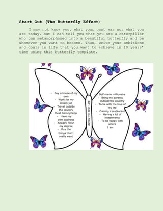 Start Out (The Butterfly Effect)
I may not know you, what your past was nor what you
are today, but I can tell you that you are a caterpillar
who can metamorphosed into a beautiful butterfly and be
whomever you want to become. Thus, write your ambitions
and goals in life that you want to achieve in 10 years’
time using this butterfly template.
 