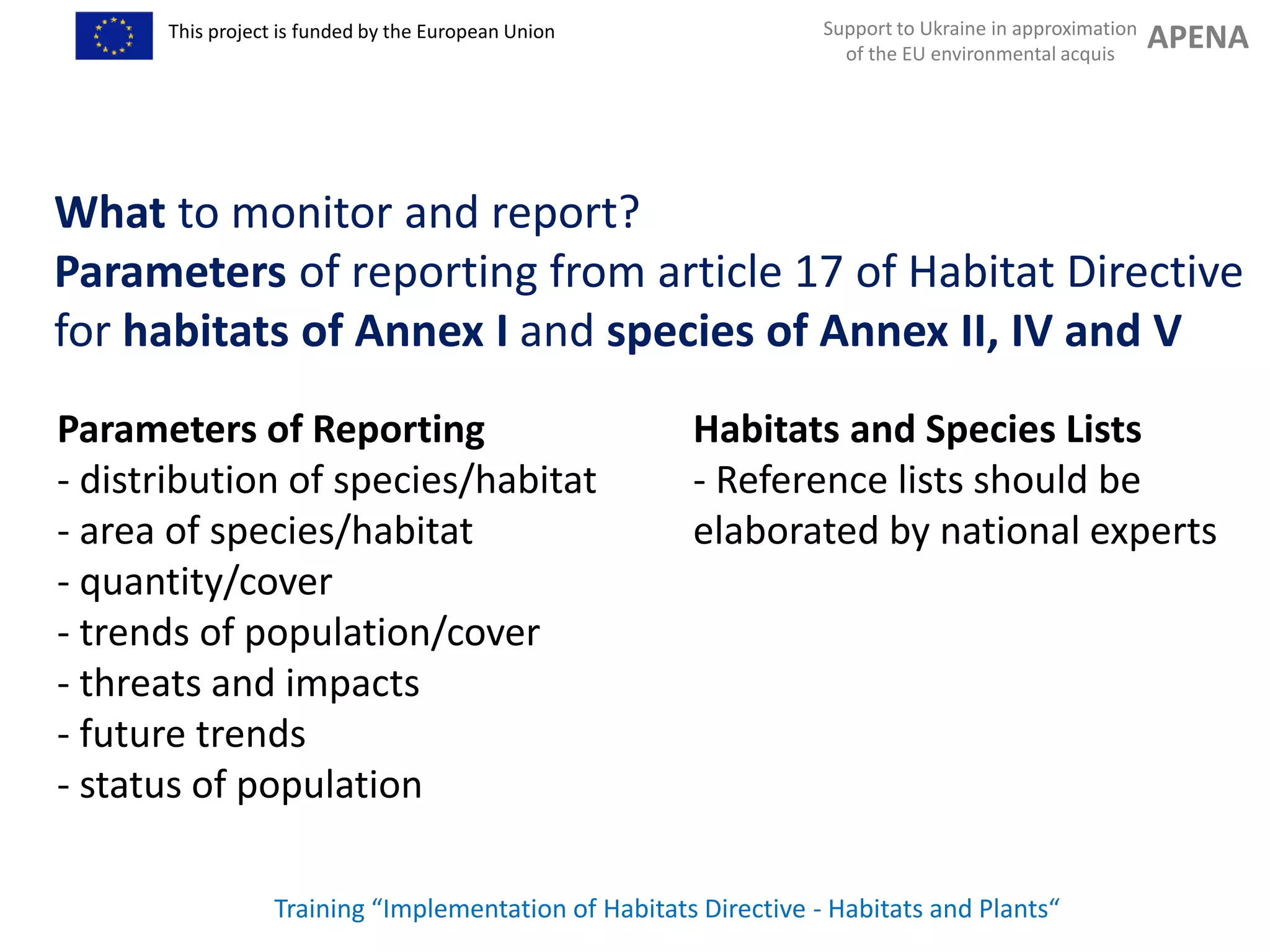 Support to Ukraine in approximation
of the EU environmental acquis
APENAThis project is funded by the European Union
Parameters of Reporting
- distribution of species/habitat
- area of species/habitat
- quantity/cover
- trends of population/cover
- threats and impacts
- future trends
- status of population
Training “Implementation of Habitats Directive - Habitats and Plants“
What to monitor and report?
Parameters of reporting from article 17 of Habitat Directive
for habitats of Annex I and species of Annex II, IV and V
Habitats and Species Lists
- Reference lists should be
elaborated by national experts
 