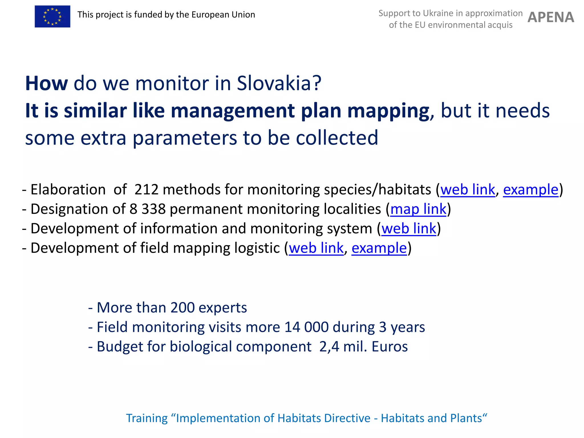 Support to Ukraine in approximation
of the EU environmental acquis
APENAThis project is funded by the European Union
Training “Implementation of Habitats Directive - Habitats and Plants“
How do we monitor in Slovakia?
It is similar like management plan mapping, but it needs
some extra parameters to be collected
- Elaboration of 212 methods for monitoring species/habitats (web link, example)
- Designation of 8 338 permanent monitoring localities (map link)
- Development of information and monitoring system (web link)
- Development of field mapping logistic (web link, example)
- More than 200 experts
- Field monitoring visits more 14 000 during 3 years
- Budget for biological component 2,4 mil. Euros
 