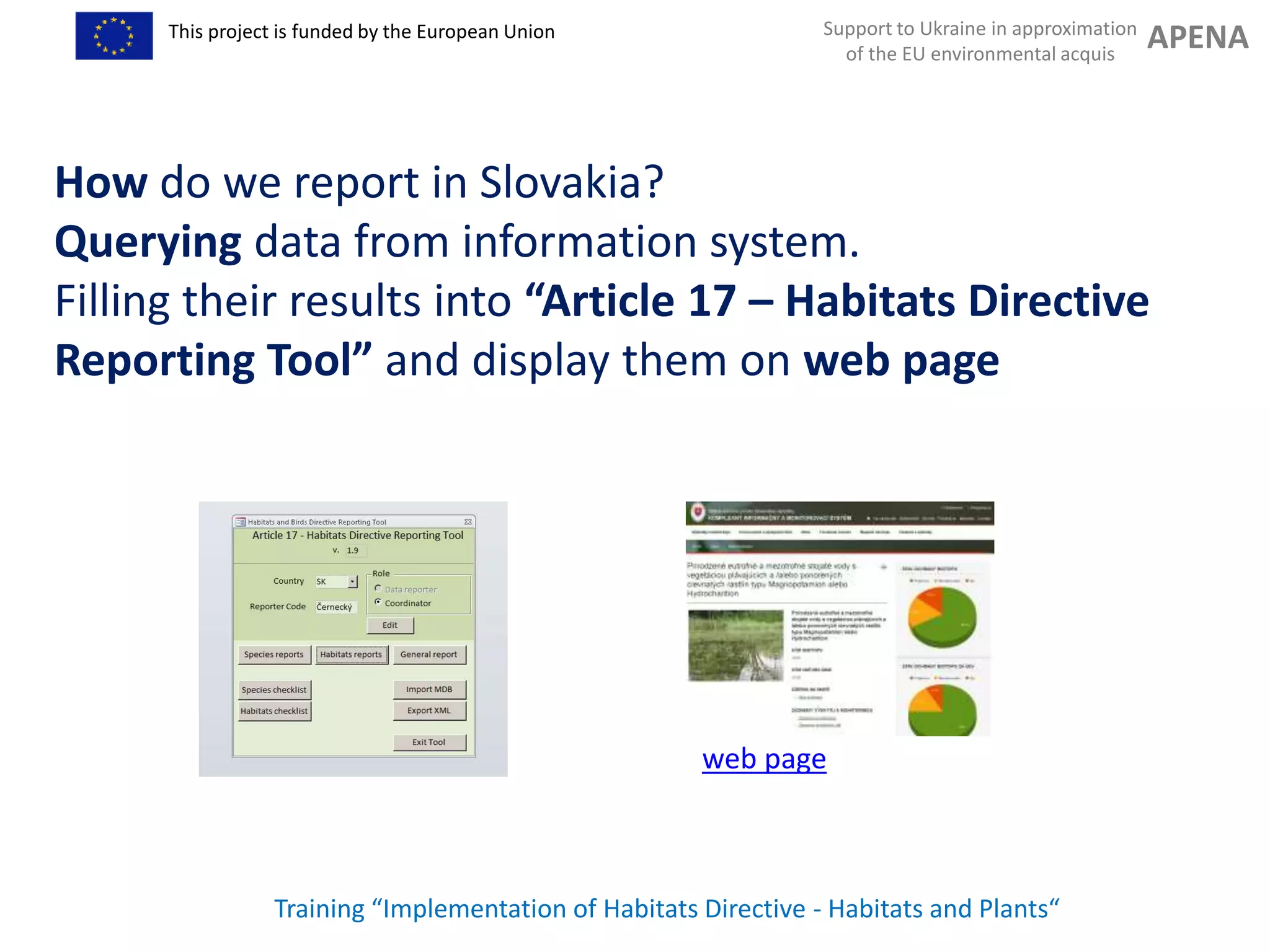 Support to Ukraine in approximation
of the EU environmental acquis
APENAThis project is funded by the European Union
Training “Implementation of Habitats Directive - Habitats and Plants“
How do we report in Slovakia?
Querying data from information system.
Filling their results into “Article 17 – Habitats Directive
Reporting Tool” and display them on web page
web page
 