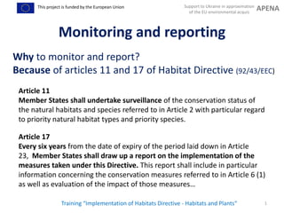 Support to Ukraine in approximation
of the EU environmental acquis
APENAThis project is funded by the European Union
1
Monitoring and reporting
Why to monitor and report?
Because of articles 11 and 17 of Habitat Directive (92/43/EEC)
Training “Implementation of Habitats Directive - Habitats and Plants“
Article 17
Every six years from the date of expiry of the period laid down in Article
23, Member States shall draw up a report on the implementation of the
measures taken under this Directive. This report shall include in particular
information concerning the conservation measures referred to in Article 6 (1)
as well as evaluation of the impact of those measures…
Article 11
Member States shall undertake surveillance of the conservation status of
the natural habitats and species referred to in Article 2 with particular regard
to priority natural habitat types and priority species.
 