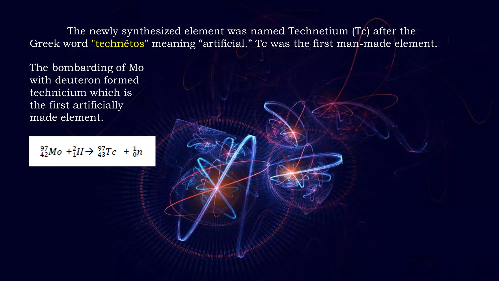The newly synthesized element was named Technetium (Tc) after the
Greek word "technêtos" meaning “artificial.” Tc was the first man-made element.
The bombarding of Mo
with deuteron formed
technicium which is
the first artificially
made element.
 