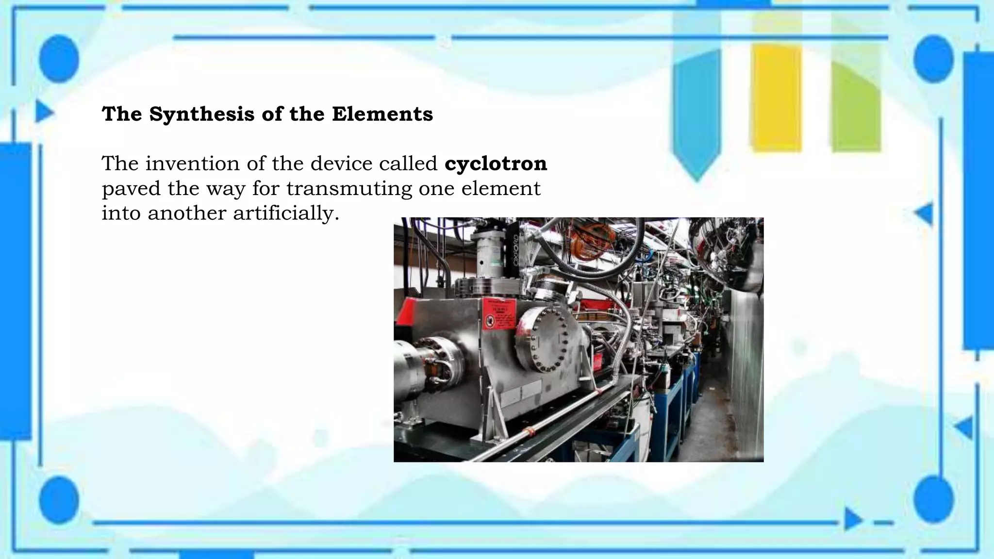 The Synthesis of the Elements
The invention of the device called cyclotron
paved the way for transmuting one element
into another artificially.
 