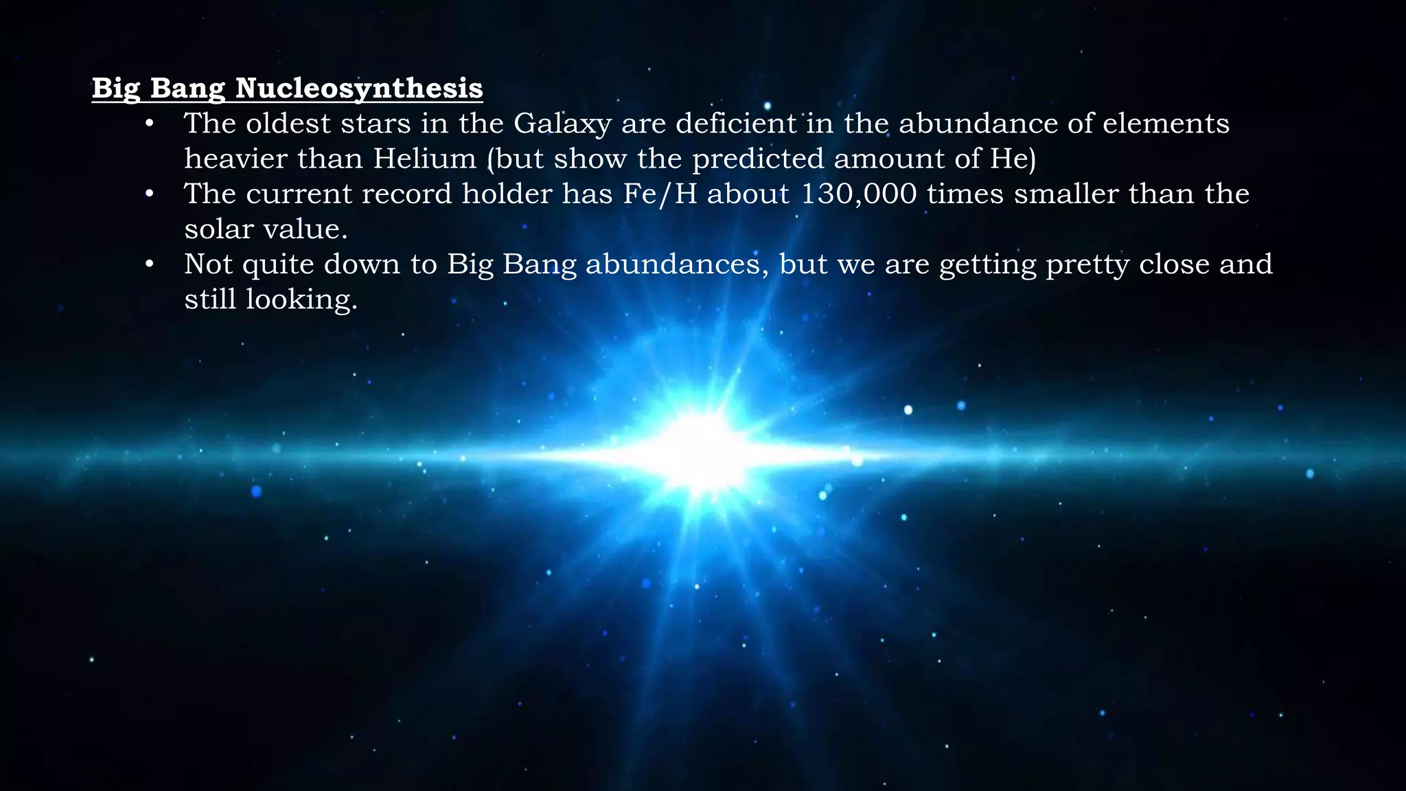 Big Bang Nucleosynthesis
• The oldest stars in the Galaxy are deficient in the abundance of elements
heavier than Helium (but show the predicted amount of He)
• The current record holder has Fe/H about 130,000 times smaller than the
solar value.
• Not quite down to Big Bang abundances, but we are getting pretty close and
still looking.
 