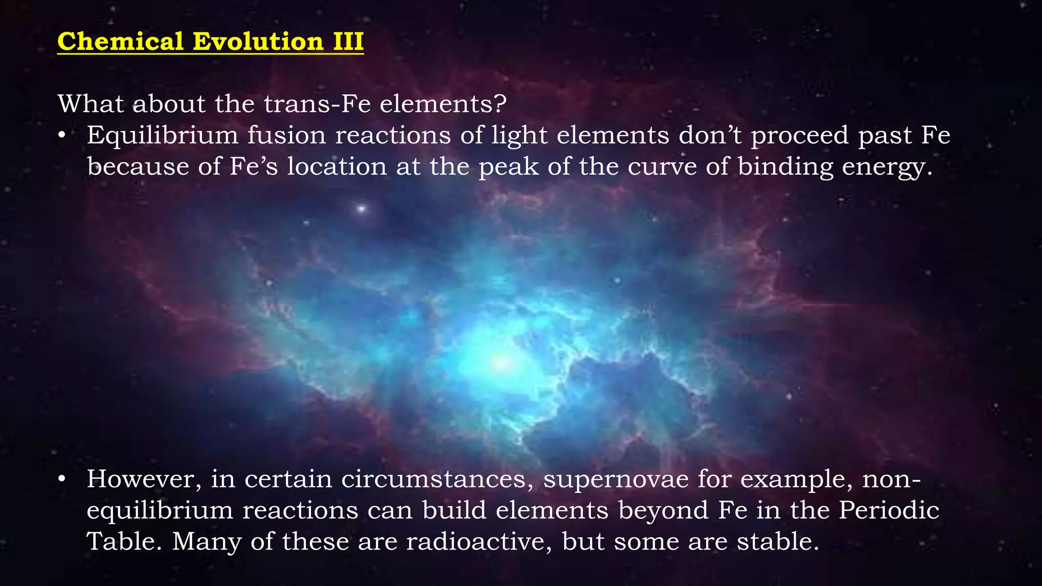 Chemical Evolution III
What about the trans-Fe elements?
• Equilibrium fusion reactions of light elements don’t proceed past Fe
because of Fe’s location at the peak of the curve of binding energy.
• However, in certain circumstances, supernovae for example, non-
equilibrium reactions can build elements beyond Fe in the Periodic
Table. Many of these are radioactive, but some are stable.
 