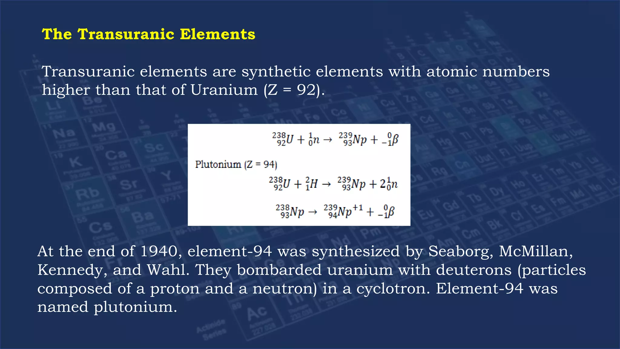 The Transuranic Elements
Transuranic elements are synthetic elements with atomic numbers
higher than that of Uranium (Z = 92).
At the end of 1940, element-94 was synthesized by Seaborg, McMillan,
Kennedy, and Wahl. They bombarded uranium with deuterons (particles
composed of a proton and a neutron) in a cyclotron. Element-94 was
named plutonium.
 