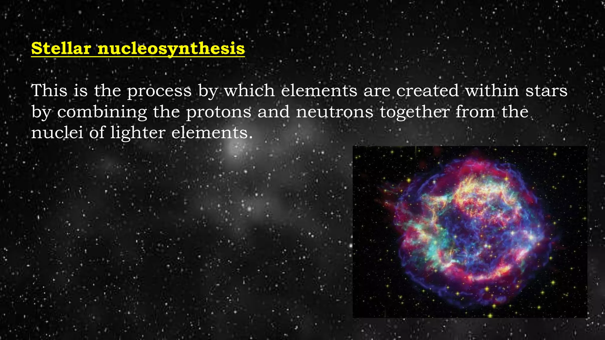 Stellar nucleosynthesis
This is the process by which elements are created within stars
by combining the protons and neutrons together from the
nuclei of lighter elements.
 