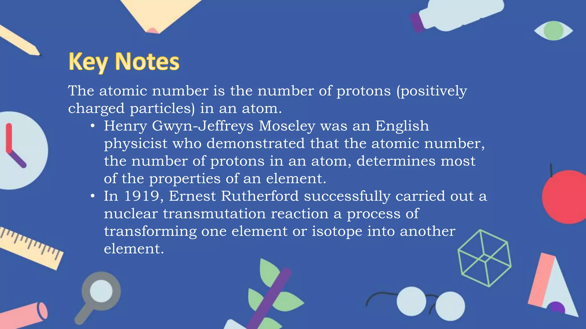 The atomic number is the number of protons (positively
charged particles) in an atom.
• Henry Gwyn-Jeffreys Moseley was an English
physicist who demonstrated that the atomic number,
the number of protons in an atom, determines most
of the properties of an element.
• In 1919, Ernest Rutherford successfully carried out a
nuclear transmutation reaction a process of
transforming one element or isotope into another
element.
 